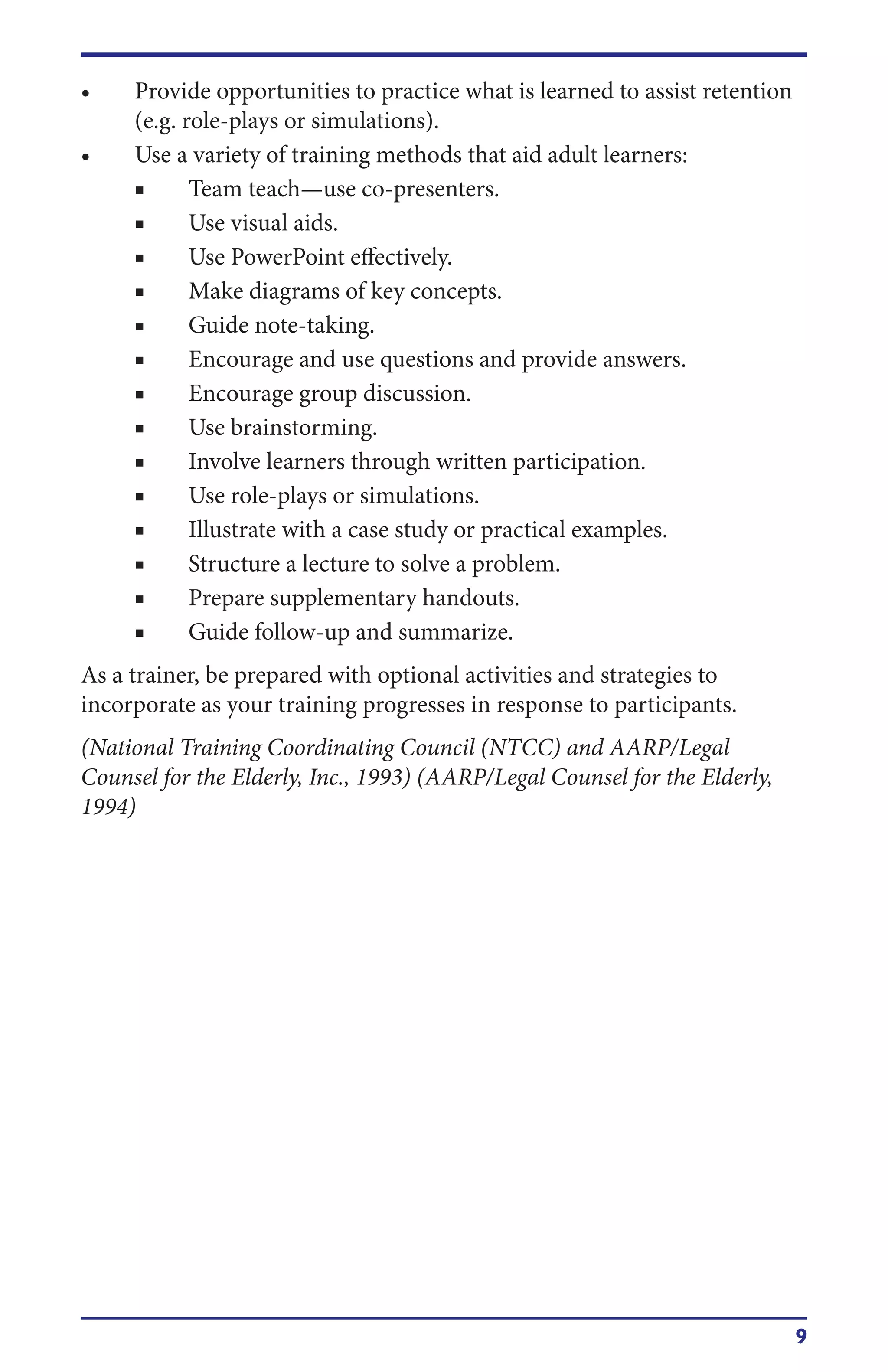 9
• Provide opportunities to practice what is learned to assist retention
(e.g. role-plays or simulations).
• Use a variety of training methods that aid adult learners:
■ Team teach—use co-presenters.
■ Use visual aids.
■ Use PowerPoint effectively.
■ Make diagrams of key concepts.
■ Guide note-taking.
■ Encourage and use questions and provide answers.
■ Encourage group discussion.
■ Use brainstorming.
■ Involve learners through written participation.
■ Use role-plays or simulations.
■ Illustrate with a case study or practical examples.
■ Structure a lecture to solve a problem.
■ Prepare supplementary handouts.
■ Guide follow-up and summarize.
As a trainer, be prepared with optional activities and strategies to
incorporate as your training progresses in response to participants.
(National Training Coordinating Council (NTCC) and AARP/Legal
Counsel for the Elderly, Inc., 1993) (AARP/Legal Counsel for the Elderly,
1994)
 