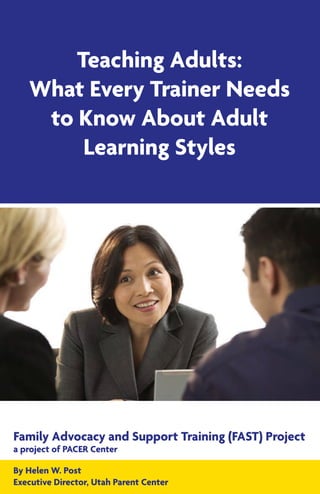 Teaching Adults:
What Every Trainer Needs
to Know About Adult
Learning Styles
Family Advocacy and Support Training (FAST) Project
a project of PACER Center
By Helen W. Post
Executive Director, Utah Parent Center
 