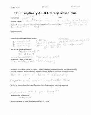 Meagen Farrell @farrellink farrellink.com
Interdisciplinary Adult literacy lesson Plan
r. .-:;';-; Qf-Instructor{s): r Y~'f .. , Date:
'~:i' "ret 1N, !, l ,". ~..-,",1.i,nL'.((~;<'~ '
Focusing Theme: ClL.ef'~~ - 'fL{v. ~'(  U) '1:0
' r:: ~..."" (f,~", ~ '-'-"'-,..'., _
/ • If I r '( t.r.i ..:;, t ,
t· a Ct~ .'t.  +
(Optional) Common Core State Standard(s) or GED Test Assessment Target(s): - t::,W t-c,,- ,. s.. sto~,U,::
A-¥Y" c "'C ('f, { it Ig-'~ i c
Set Expectations:
Directions for Student Activity to Engage Content: Examples: Make a prediction. Practice Vocabulary.
Compute with data. Reader's Theater. Write a summary. Make an argument. Identify main idea.
~.... l c .J: f .•
(l C f r~6f G( I2.C-¥~S:i~~f (t-..-
;
c<nw~.h~C('~I'
Writing or Graphic Organizer Used: Examples: Venn Diagram(Pros and Cons Sequence.
-.
Formative Assessment:  'D·.~•.~r
Technology for Student Use:
COl'Yp~ if'
Exciting Strategies to Prep Learners for the 2014 GED Test
 