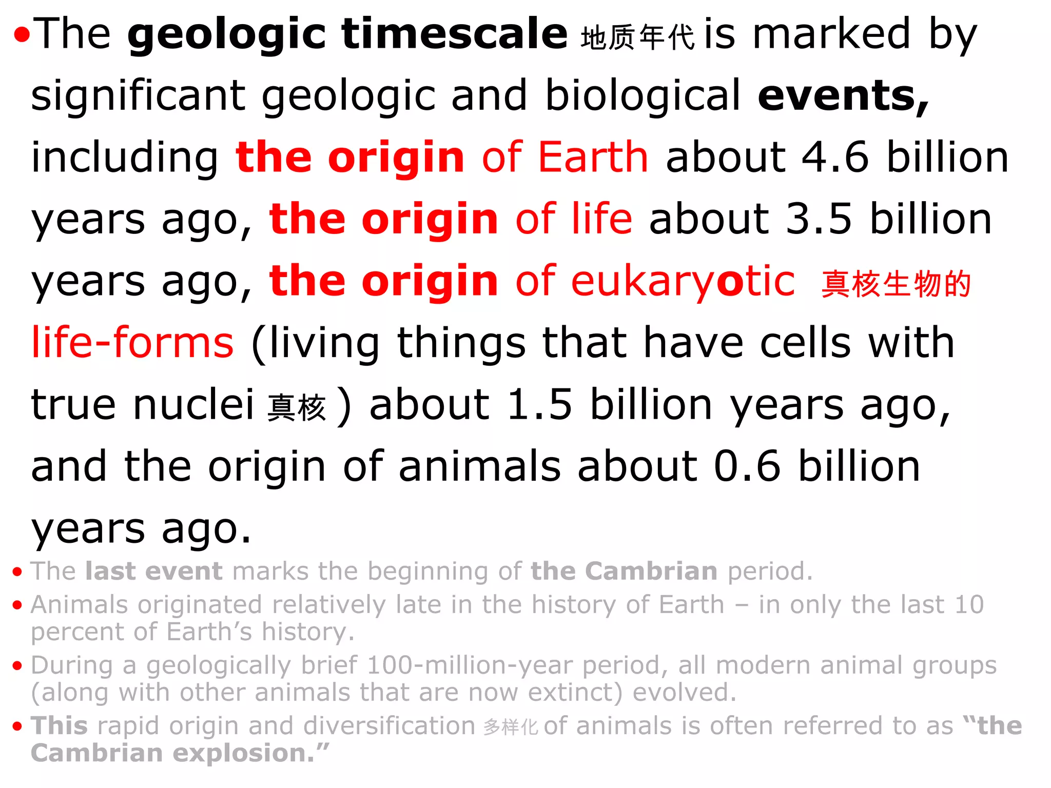 The  geologic timescale 地质年代 is marked by significant geologic and biological  events,  including  the origin  of Earth  about 4.6 billion years ago,  the origin  of life  about 3.5 billion years ago,  the origin  of eukary o tic  真核生物的   life-forms  (living things that have cells with true nuclei 真核 ) about 1.5 billion years ago, and the origin of animals about 0.6 billion years ago.   The  last event  marks the beginning of  the Cambrian  period.  Animals originated relatively late in the history of Earth – in only the last 10 percent of Earth’s history.  During a geologically brief 100-million-year period, all modern animal groups (along with other animals that are now extinct) evolved.  This  rapid origin and diversification 多样化 of animals is often referred to as  “the Cambrian explosion.” 