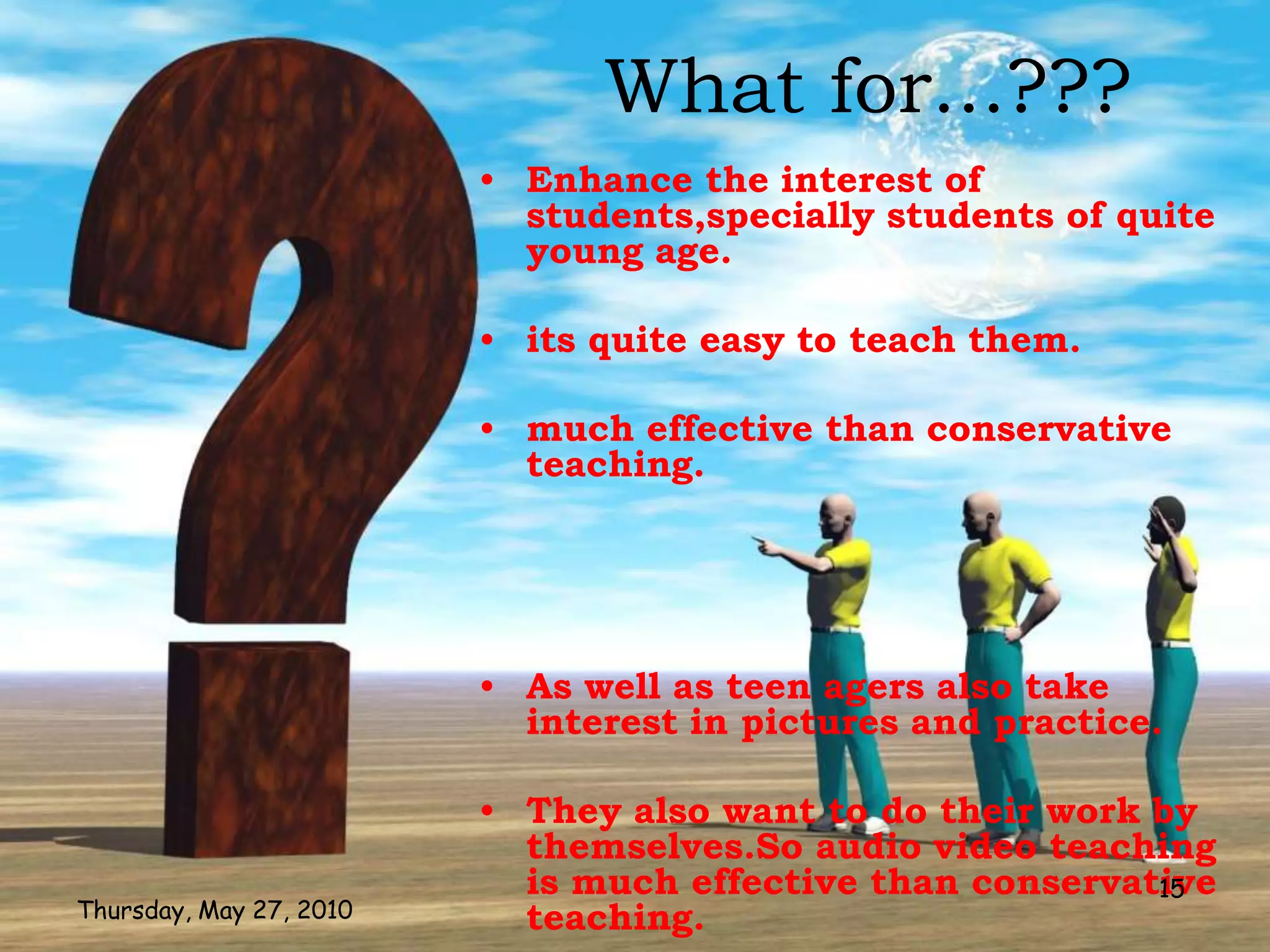What for...???
                         • Enhance the interest of
                           students,specially students of quite
                           young age.

                         • its quite easy to teach them.

                         • much effective than conservative
                           teaching.




                         • As well as teen agers also take
                           interest in pictures and practice.

                         • They also want to do their work by
                           themselves.So audio video teaching
                           is much effective than conservative
                                                           15
Thursday, May 27, 2010     teaching.
 