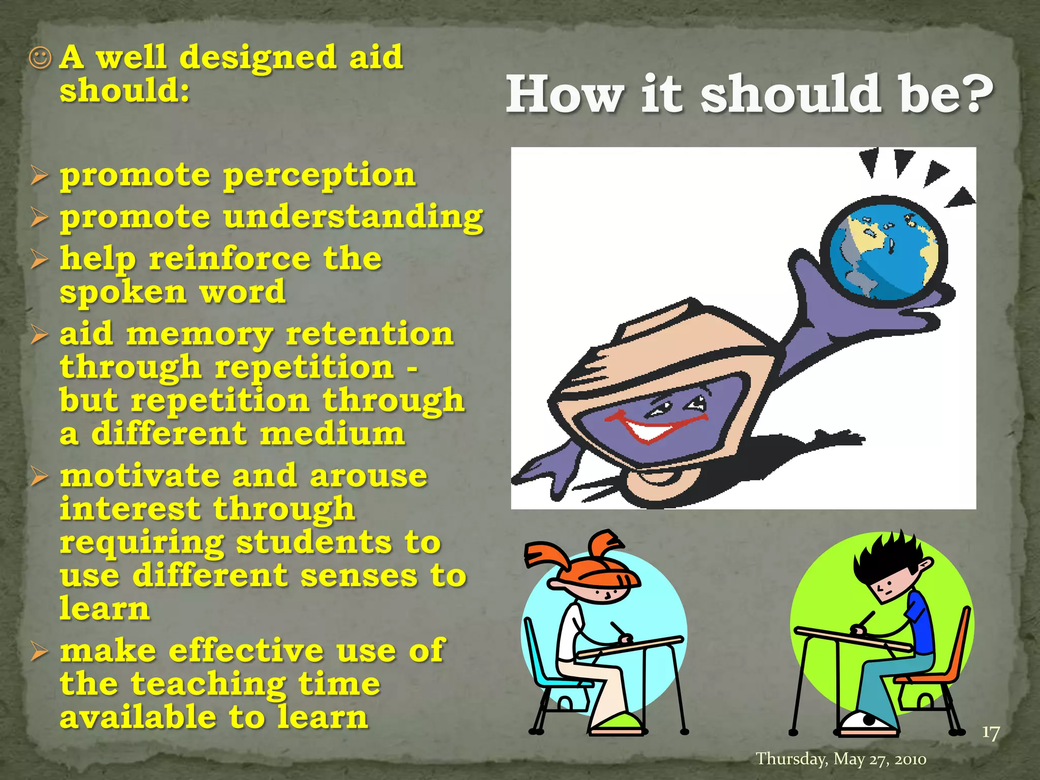  A well designed aid
 should:

 promote perception
 promote understanding
 help reinforce the
  spoken word
 aid memory retention
  through repetition -
  but repetition through
  a different medium
 motivate and arouse
  interest through
  requiring students to
  use different senses to
  learn
 make effective use of
  the teaching time
  available to learn                                 17
                            Thursday, May 27, 2010
 