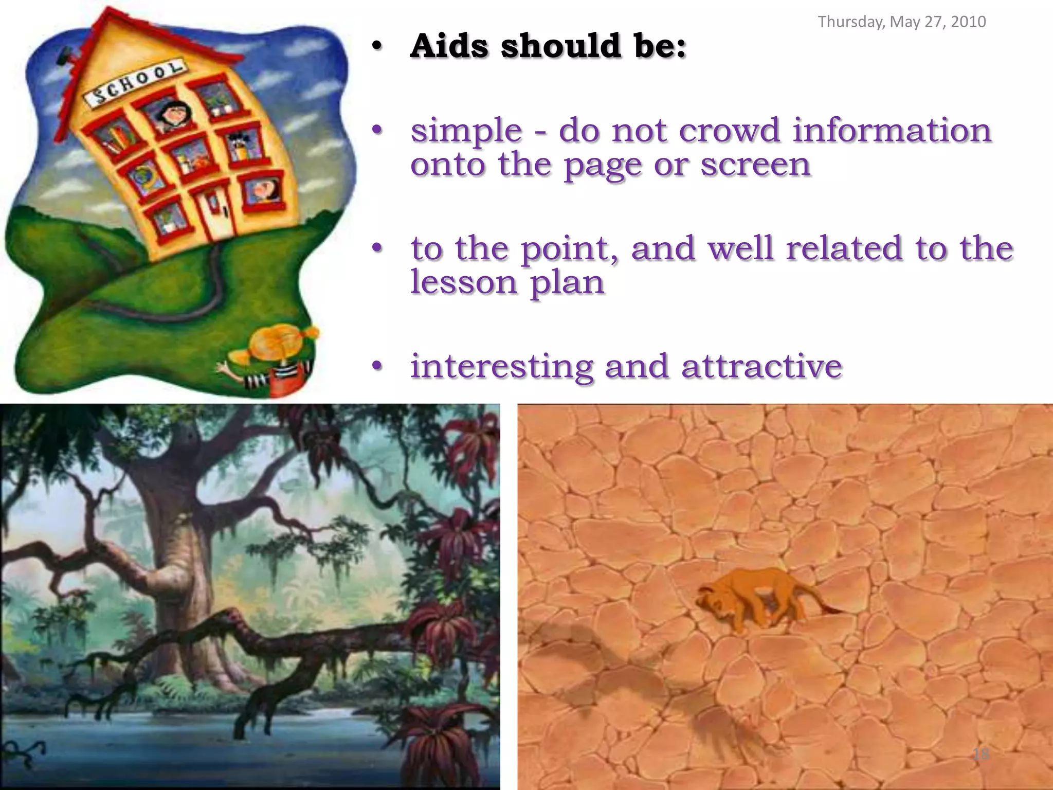 Thursday, May 27, 2010
• Aids should be:

• simple - do not crowd information
  onto the page or screen

• to the point, and well related to the
  lesson plan

• interesting and attractive




                                               18
 