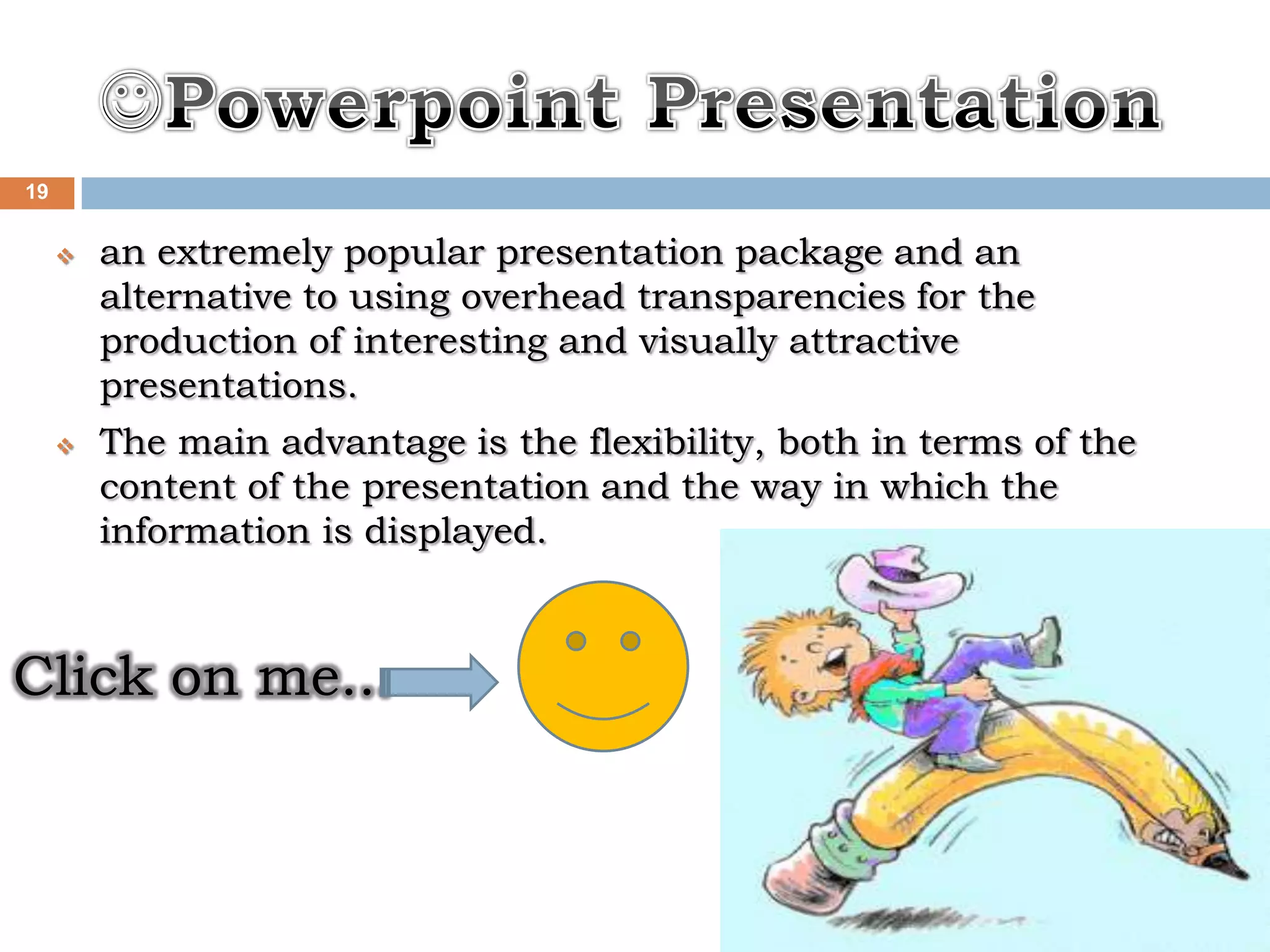 19


        an extremely popular presentation package and an
         alternative to using overhead transparencies for the
         production of interesting and visually attractive
         presentations.
        The main advantage is the flexibility, both in terms of the
         content of the presentation and the way in which the
         information is displayed.



Click on me...


                                                    Thursday, May 27, 2010
 