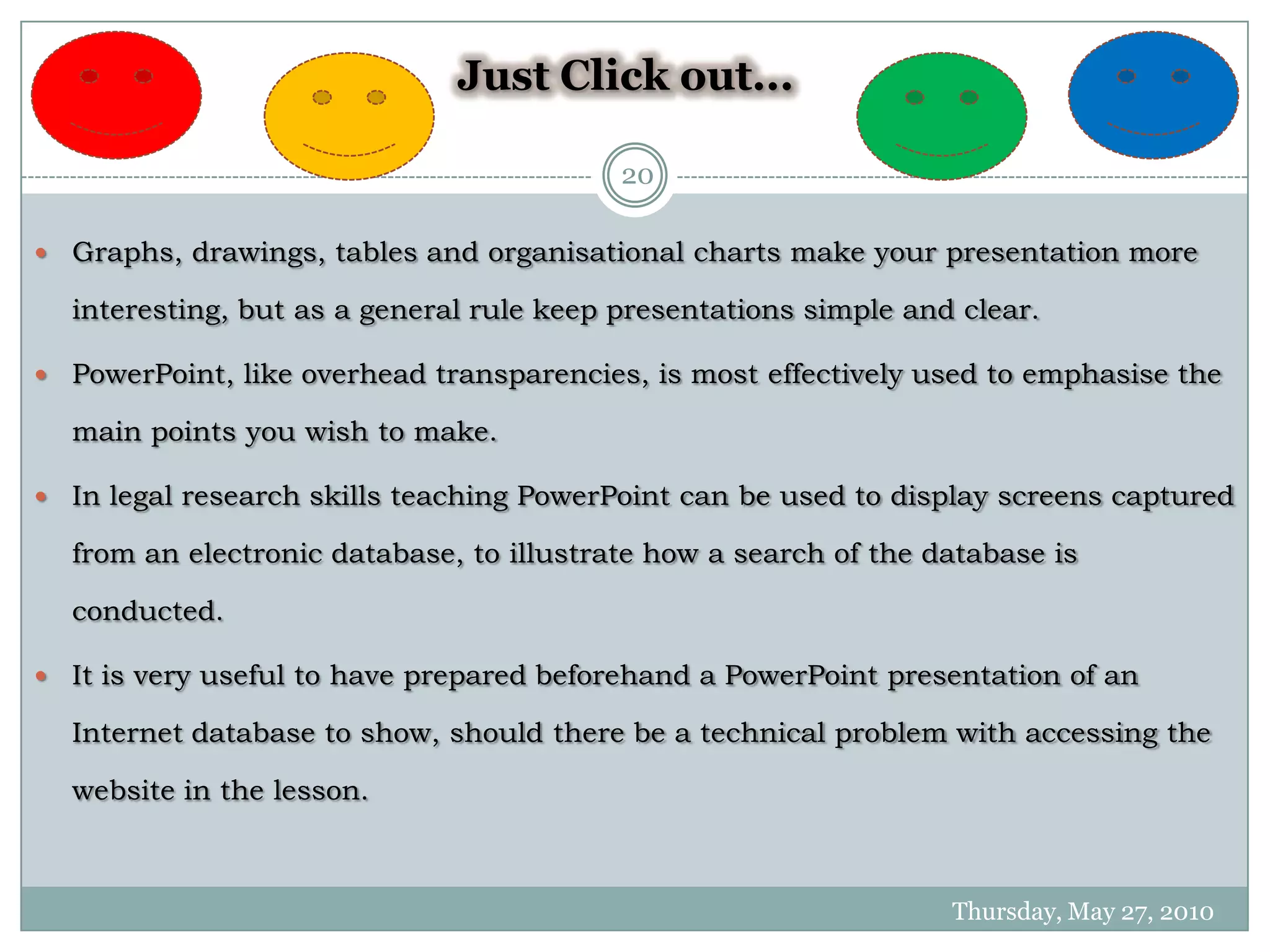 Just Click out...

                                            20

   Graphs, drawings, tables and organisational charts make your presentation more

    interesting, but as a general rule keep presentations simple and clear.

   PowerPoint, like overhead transparencies, is most effectively used to emphasise the

    main points you wish to make.

   In legal research skills teaching PowerPoint can be used to display screens captured

    from an electronic database, to illustrate how a search of the database is

    conducted.

   It is very useful to have prepared beforehand a PowerPoint presentation of an

    Internet database to show, should there be a technical problem with accessing the

    website in the lesson.



                                                                    Thursday, May 27, 2010
 