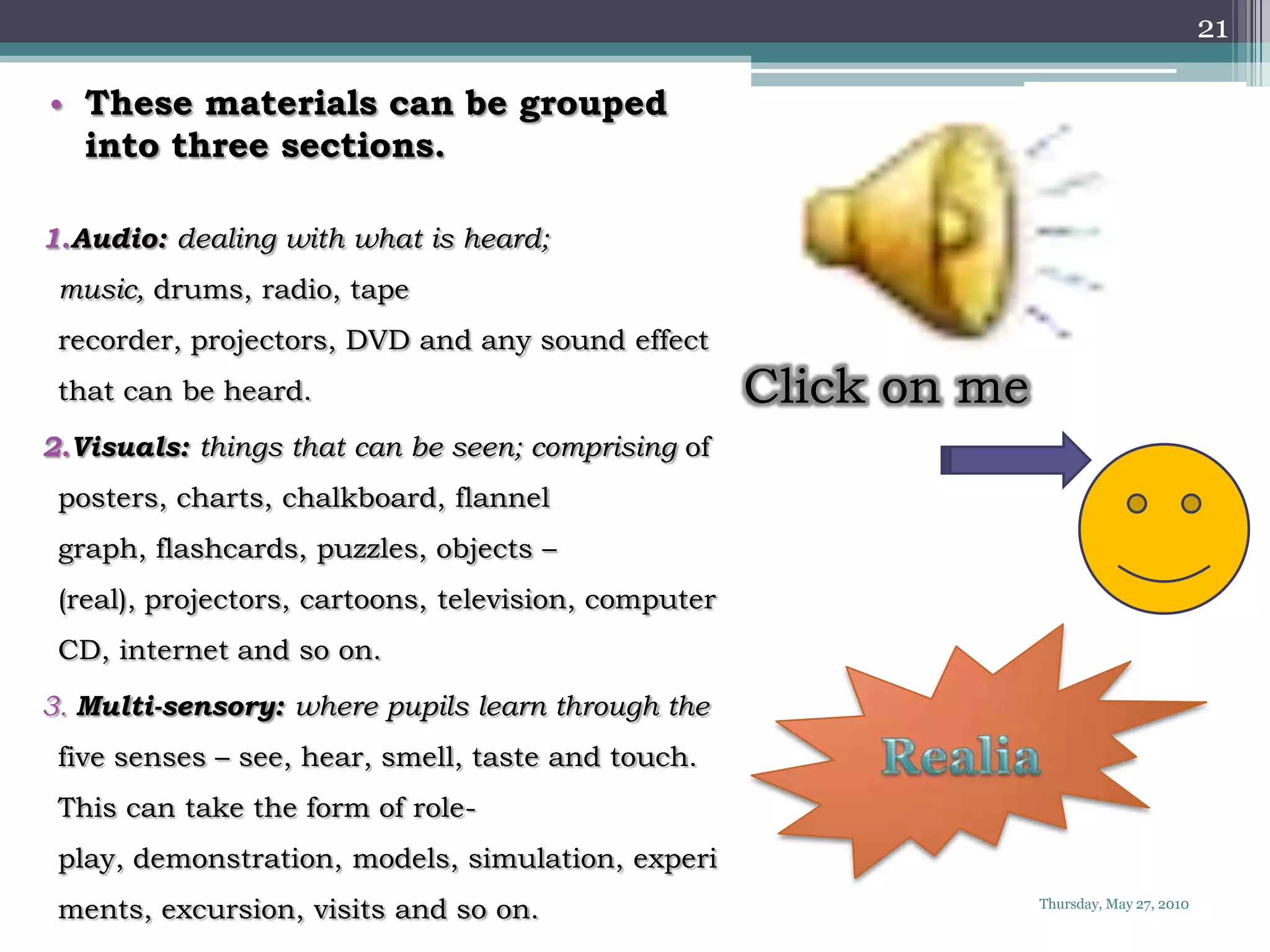21

• These materials can be grouped
  into three sections.

1.Audio: dealing with what is heard;
 music, drums, radio, tape
 recorder, projectors, DVD and any sound effect
 that can be heard.                                   Click on me
2.Visuals: things that can be seen; comprising of
 posters, charts, chalkboard, flannel
 graph, flashcards, puzzles, objects –
 (real), projectors, cartoons, television, computer
 CD, internet and so on.
3. Multi-sensory: where pupils learn through the
 five senses – see, hear, smell, taste and touch.
 This can take the form of role-
 play, demonstration, models, simulation, experi
 ments, excursion, visits and so on.                                Thursday, May 27, 2010
 