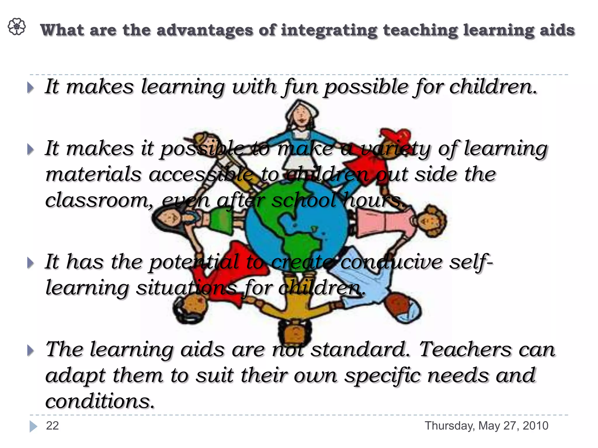    What are the advantages of integrating teaching learning aids


   It makes learning with fun possible for children.

   It makes it possible to make a variety of learning
    materials accessible to children out side the
    classroom, even after school hours.

   It has the potential to create conducive self-
    learning situations for children.

   The learning aids are not standard. Teachers can
    adapt them to suit their own specific needs and
    conditions.
    22                                         Thursday, May 27, 2010
 