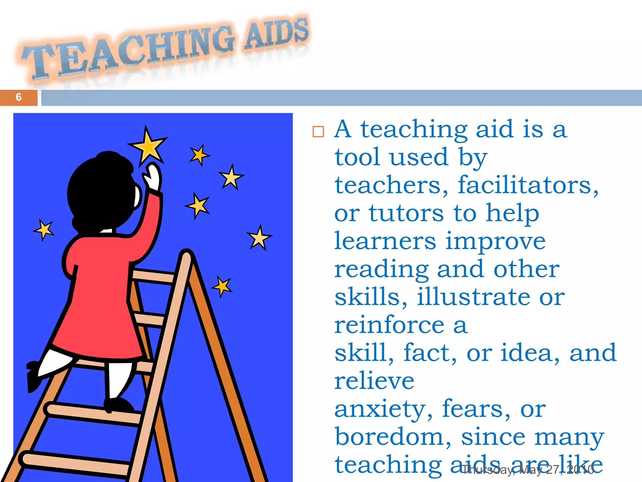 6


       A teaching aid is a
        tool used by
        teachers, facilitators,
        or tutors to help
        learners improve
        reading and other
        skills, illustrate or
        reinforce a
        skill, fact, or idea, and
        relieve
        anxiety, fears, or
        boredom, since many
        teaching aids are27,like
                    Thursday, May 2010
 