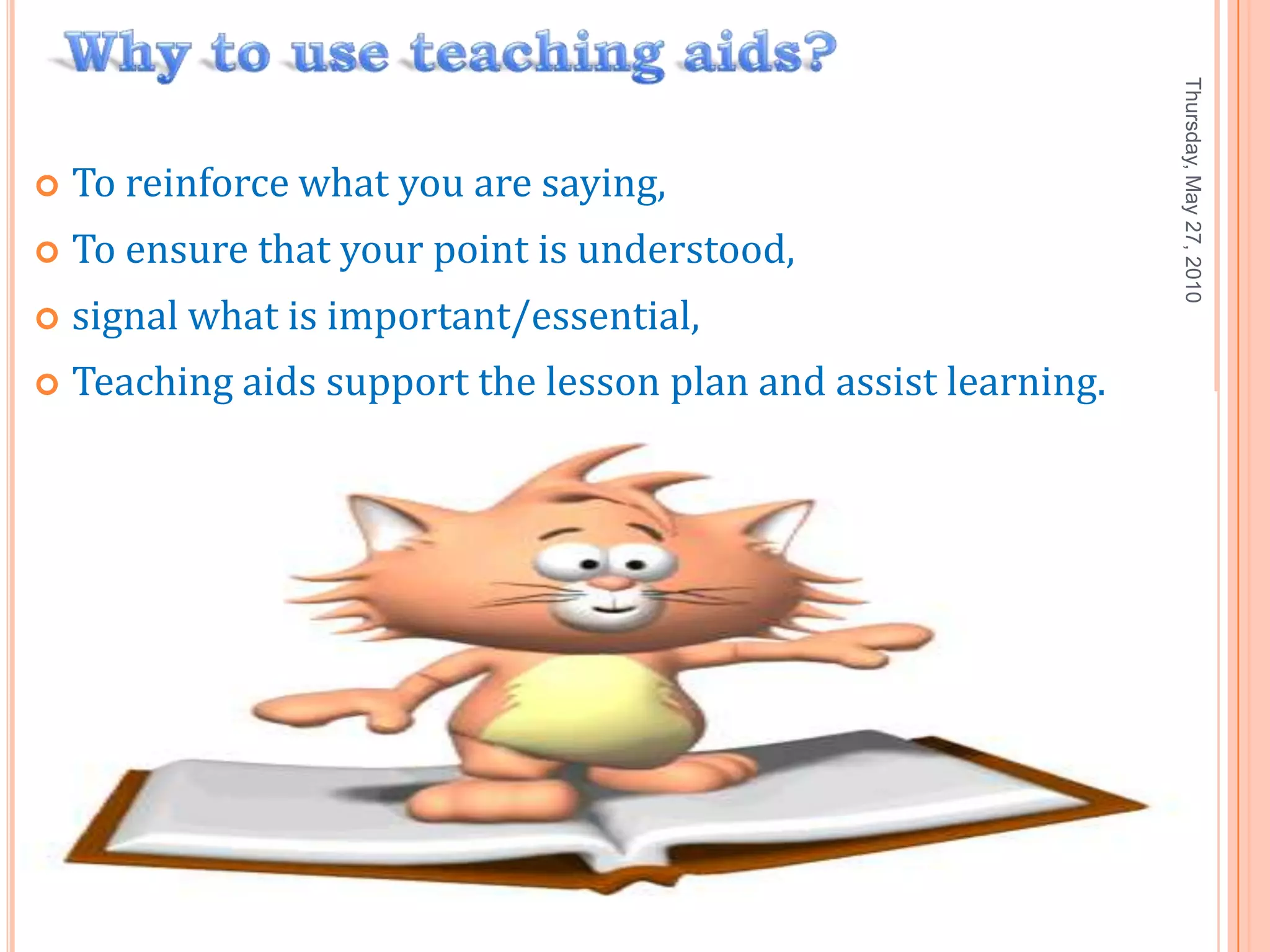 Thursday, May 27, 2010
   To reinforce what you are saying,
   To ensure that your point is understood,
   signal what is important/essential,
   Teaching aids support the lesson plan and assist learning.




                                                                 7
 