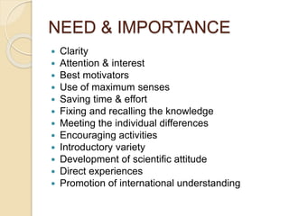 NEED & IMPORTANCE
 Clarity
 Attention & interest
 Best motivators
 Use of maximum senses
 Saving time & effort
 Fixing and recalling the knowledge
 Meeting the individual differences
 Encouraging activities
 Introductory variety
 Development of scientific attitude
 Direct experiences
 Promotion of international understanding
 