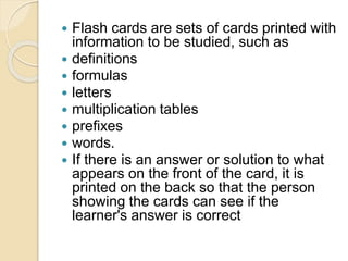  Flash cards are sets of cards printed with 
information to be studied, such as 
 definitions 
 formulas 
 letters 
 multiplication tables 
 prefixes 
 words. 
 If there is an answer or solution to what 
appears on the front of the card, it is 
printed on the back so that the person 
showing the cards can see if the 
learner's answer is correct 
 