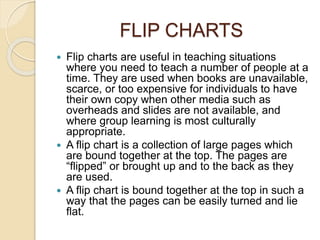 FLIP CHARTS 
 Flip charts are useful in teaching situations 
where you need to teach a number of people at a 
time. They are used when books are unavailable, 
scarce, or too expensive for individuals to have 
their own copy when other media such as 
overheads and slides are not available, and 
where group learning is most culturally 
appropriate. 
 A flip chart is a collection of large pages which 
are bound together at the top. The pages are 
“flipped” or brought up and to the back as they 
are used. 
 A flip chart is bound together at the top in such a 
way that the pages can be easily turned and lie 
flat. 
 