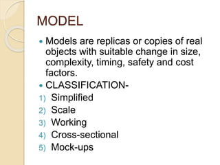 MODEL 
 Models are replicas or copies of real 
objects with suitable change in size, 
complexity, timing, safety and cost 
factors. 
 CLASSIFICATION- 
1) Simplified 
2) Scale 
3) Working 
4) Cross-sectional 
5) Mock-ups 
 