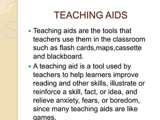 TEACHING AIDS 
 Teaching aids are the tools that 
teachers use them in the classroom 
such as flash cards,maps,cassette 
and blackboard. 
 A teaching aid is a tool used by 
teachers to help learners improve 
reading and other skills, illustrate or 
reinforce a skill, fact, or idea, and 
relieve anxiety, fears, or boredom, 
since many teaching aids are like 
games. 
 