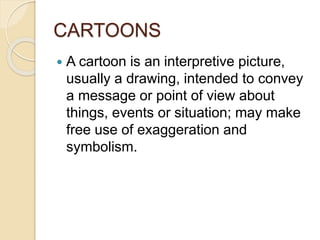 CARTOONS 
 A cartoon is an interpretive picture, 
usually a drawing, intended to convey 
a message or point of view about 
things, events or situation; may make 
free use of exaggeration and 
symbolism. 
 