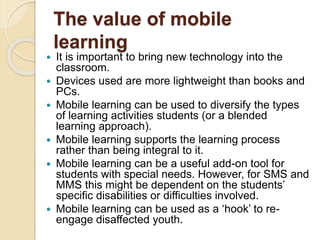 The value of mobile 
learning 
 It is important to bring new technology into the 
classroom. 
 Devices used are more lightweight than books and 
PCs. 
 Mobile learning can be used to diversify the types 
of learning activities students (or a blended 
learning approach). 
 Mobile learning supports the learning process 
rather than being integral to it. 
 Mobile learning can be a useful add-on tool for 
students with special needs. However, for SMS and 
MMS this might be dependent on the students’ 
specific disabilities or difficulties involved. 
 Mobile learning can be used as a ‘hook’ to re-engage 
disaffected youth. 
 