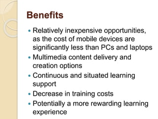 Benefits 
 Relatively inexpensive opportunities, 
as the cost of mobile devices are 
significantly less than PCs and laptops 
 Multimedia content delivery and 
creation options 
 Continuous and situated learning 
support 
 Decrease in training costs 
 Potentially a more rewarding learning 
experience 
 