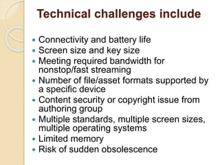 Technical challenges include 
 Connectivity and battery life 
 Screen size and key size 
 Meeting required bandwidth for 
nonstop/fast streaming 
 Number of file/asset formats supported by 
a specific device 
 Content security or copyright issue from 
authoring group 
 Multiple standards, multiple screen sizes, 
multiple operating systems 
 Limited memory 
 Risk of sudden obsolescence 
 