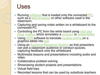Uses 
 Running software that is loaded onto the connected PC, 
such as a web browsers or other software used in the 
classroom. 
 Capturing and saving notes written on a whiteboard to the 
connected PC 
 Controlling the PC from the white board using click and 
drag, markup which annotates a program or presentation 
 Using OCR software to translate cursive writing on a 
graphics tablet into text 
 Using an Audience Response System so that presenters 
can poll a classroom audience or conduct quizzes, 
capturing feedback onto the whiteboard 
 Multimedia lessons and presentations including audio and 
video 
 Collaborative problem solving 
 Showcasing student projects and presentations 
 Virtual field trips 
 Recorded lessons that can be used by substitute teachers 
