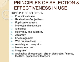 PRINCIPLES OF SELECTION & 
EFFECTIVENESS IN USE 
PRINCIPLE OF SELECTION 
1) Educational value 
2) Realization of objectives 
3) Pupil centeredness 
4) Interest and motivation 
5) Simplicity 
6) Relevancy and suitability 
7) Accuracy 
8) Encouragement 
9) Well preparedness 
10) Avoiding too many aids 
11) Means to an end 
12) Integration 
13) availability of resources- size of classroom, finance, 
facilities, experienced teachers 
 