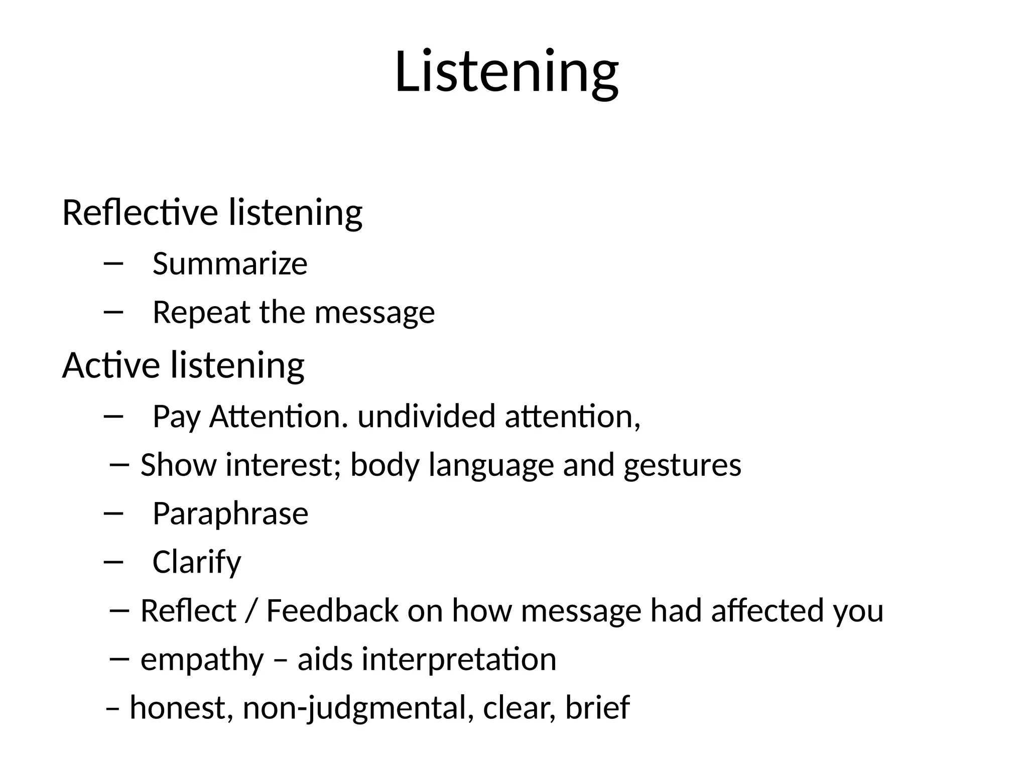 Listening
Reflective listening
– Summarize
– Repeat the message
Active listening
– Pay Attention. undivided attention,
– Show interest; body language and gestures
– Paraphrase
– Clarify
– Reflect / Feedback on how message had affected you
– empathy – aids interpretation
– honest, non-judgmental, clear, brief
 