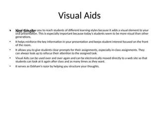 Visual Aids
• Visual Aids allow you to reach students of different learning styles because it adds a visual element to your
oral presentation. This is especially important because today’s students seem to be more visual than other
generations.
• It helps reinforce the key information in your presentation and keeps student interest focused on the front
of the room.
• It allows you to give students clear prompts for their assignments, especially in-class assignments. They
can always look up to refocus their attention to the assigned task.
• Visual Aids can be used over and over again and can be electronically moved directly to a web site so that
students can look at it again after class and as many times as they want.
• It serves as Ockham’s razor by helping you structure your thoughts.
• Not Simple
 