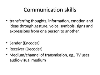 Communication skills
• transferring thoughts, information, emotion and
ideas through gesture, voice, symbols, signs and
expressions from one person to another.
• Sender (Encoder)
• Receiver (Decoder)
• Medium/channel of transmission, eg., TV uses
audio-visual medium
 