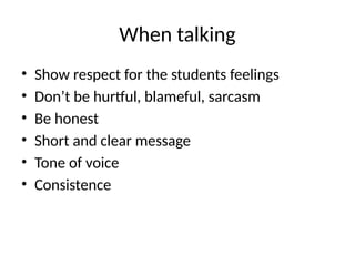 When talking
• Show respect for the students feelings
• Don’t be hurtful, blameful, sarcasm
• Be honest
• Short and clear message
• Tone of voice
• Consistence
 