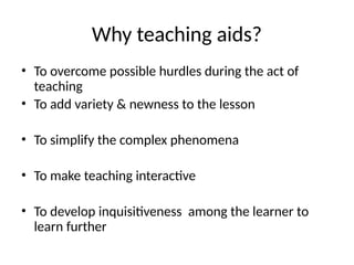 Why teaching aids?
• To overcome possible hurdles during the act of
teaching
• To add variety & newness to the lesson
• To simplify the complex phenomena
• To make teaching interactive
• To develop inquisitiveness among the learner to
learn further
 