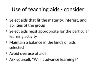 Use of teaching aids - consider
• Select aids that fit the maturity, interest, and
abilities of the group
• Select aids most appropriate for the particular
learning activity
• Maintain a balance in the kinds of aids
selected
• Avoid overuse of aids
• Ask yourself, “Will it advance learning?”
 