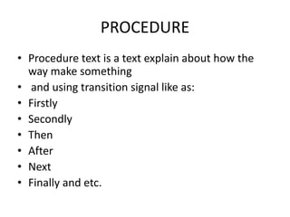 PROCEDURE
• Procedure text is a text explain about how the
way make something
• and using transition signal like as:
• Firstly
• Secondly
• Then
• After
• Next
• Finally and etc.
 