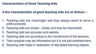 Characteristics of Good Teaching Aids
A few characteristics of good teaching aids are as follows :-
1. Teaching aids are meaningful and they always stand to serve a
useful purpose.
2. Teaching aids are simple , cheap and may be improvised.
3. Teaching aids are accurate and realistic.
4. Teaching aids are according to the mental level of the learners.
5. Their purpose may be informative but it is not just entertainment.
6. Teaching aids helps in realization of stipulated learning objects.
 