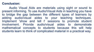 Conclusion:
Audio Visual Aids are materials using sight or sound to
present informing. To use Audio/Visual Aids in teaching you have
to bridge the gap between the different types of learners by
adding audio/visual aides to your teaching techniques.
Implement 'show and tell l' sessions to promote student
involvement. Provide audio/visual aides to demonstrate
mathematical concepts to students because this will help
students learn to think of complicated material in a practical way.
 
