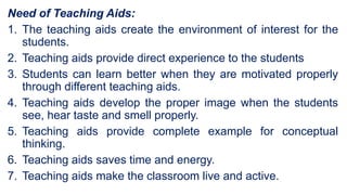Need of Teaching Aids:
1. The teaching aids create the environment of interest for the
students.
2. Teaching aids provide direct experience to the students
3. Students can learn better when they are motivated properly
through different teaching aids.
4. Teaching aids develop the proper image when the students
see, hear taste and smell properly.
5. Teaching aids provide complete example for conceptual
thinking.
6. Teaching aids saves time and energy.
7. Teaching aids make the classroom live and active.
 