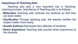 Importance of Teaching Aids:
Teaching aids play a very important role in Teaching-
Learning process. Importance of Teaching aids is as follows:-
• Motivation Teaching aids motivate the students so that they
can learn better.
• Clarification Through teaching aids, the teacher clarifies the
subject matter more easily.
• Avoids Dullness Decreases lazy attitudes of students.
• Direct Experience Teaching aids provide direct experience to
the students
 