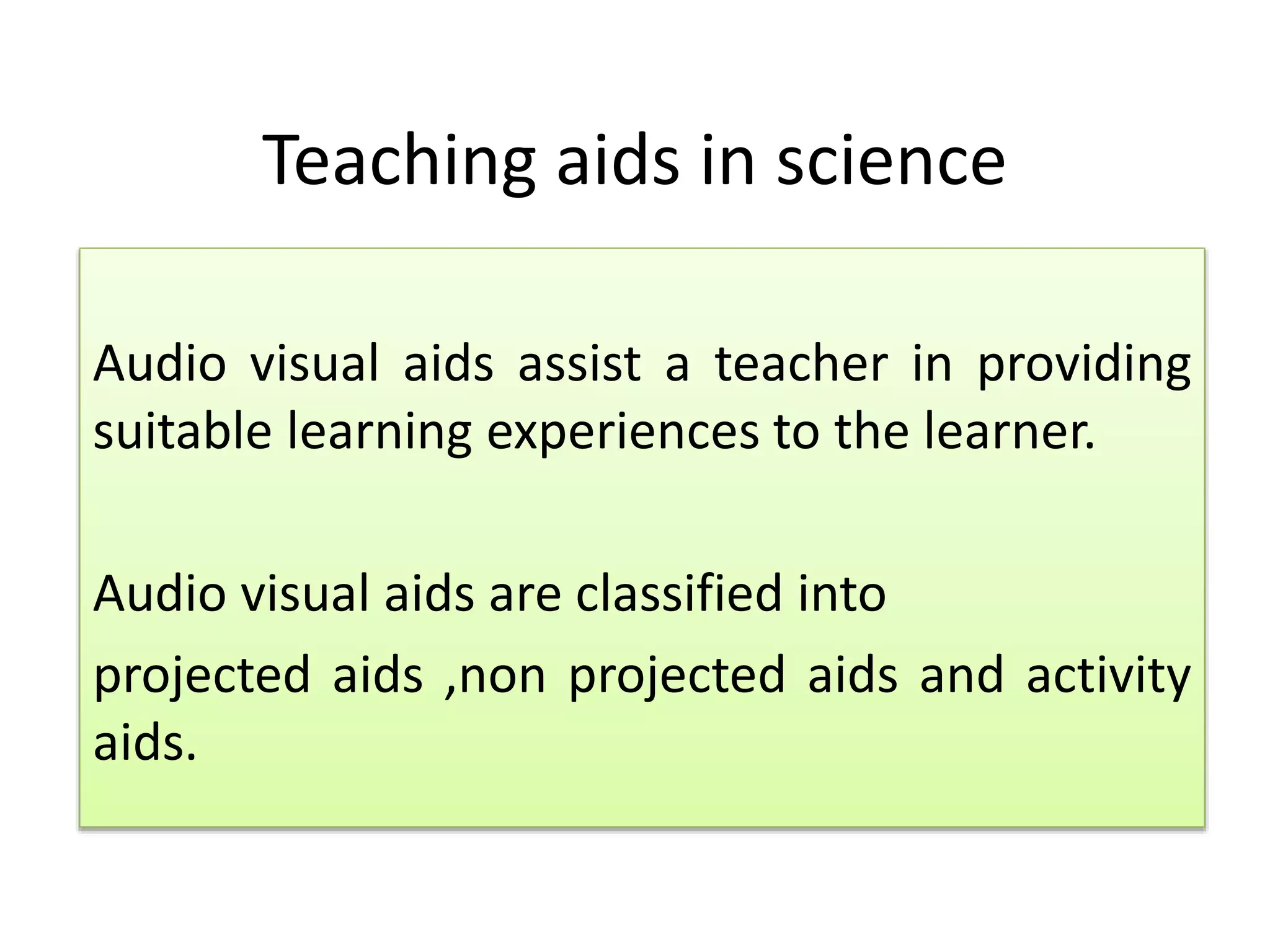 Teaching aids in science
Audio visual aids assist a teacher in providing
suitable learning experiences to the learner.
Audio visual aids are classified into
projected aids ,non projected aids and activity
aids.
 