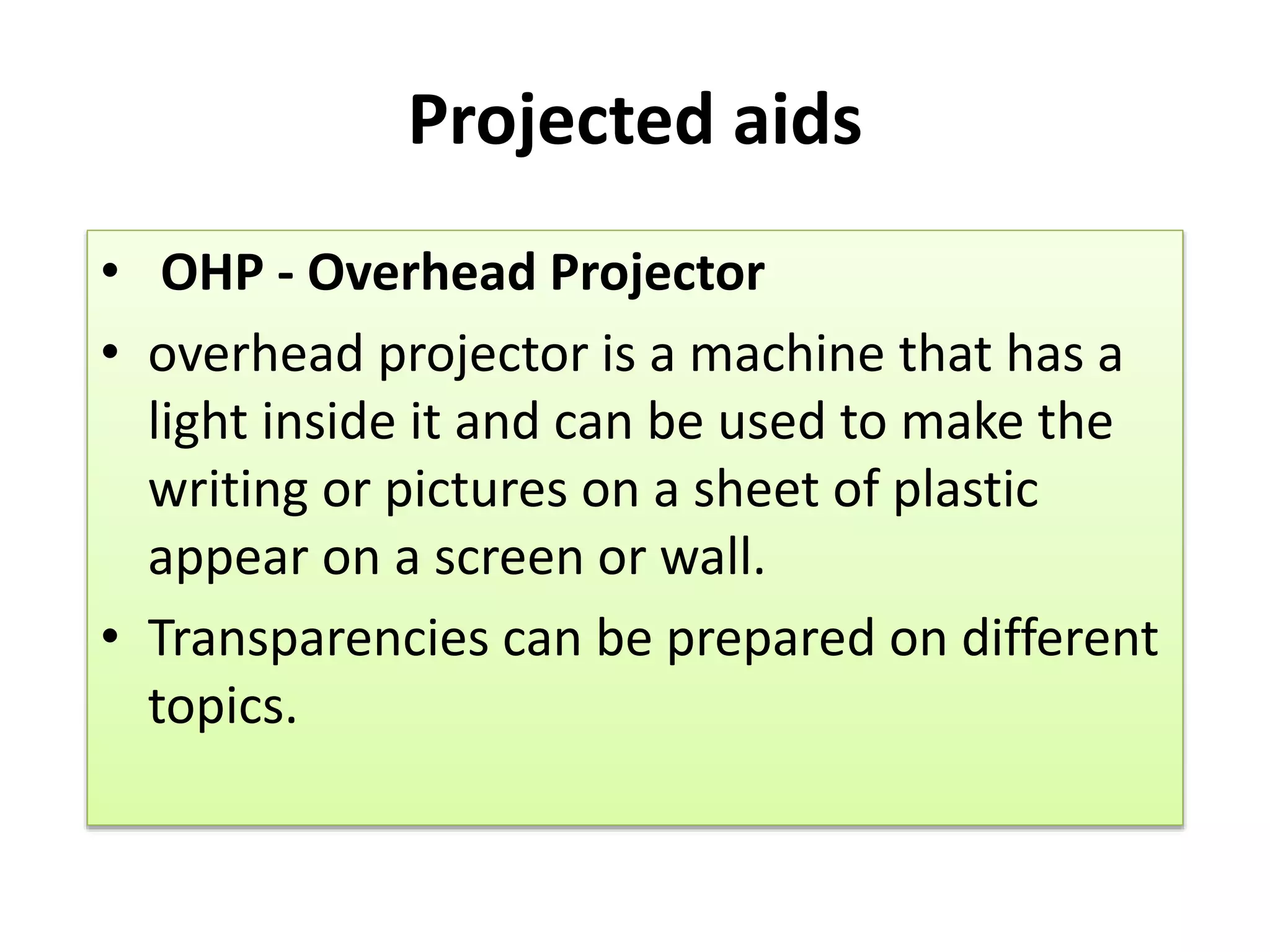 Projected aids
• OHP - Overhead Projector
• overhead projector is a machine that has a
light inside it and can be used to make the
writing or pictures on a sheet of plastic
appear on a screen or wall.
• Transparencies can be prepared on different
topics.
 