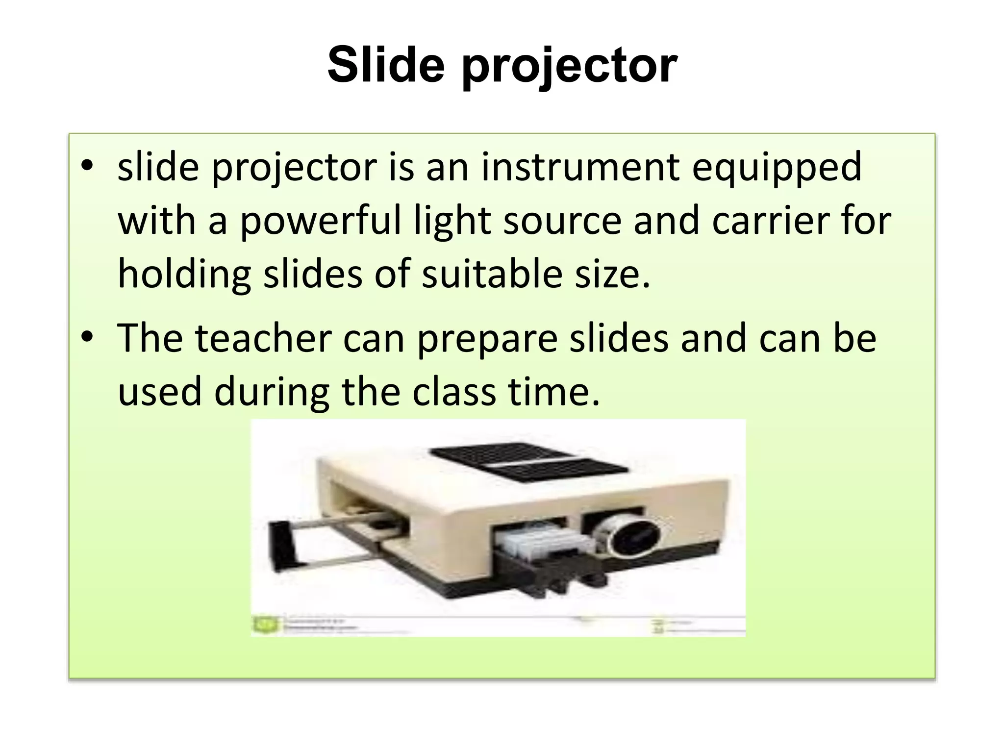 Slide projector
• slide projector is an instrument equipped
with a powerful light source and carrier for
holding slides of suitable size.
• The teacher can prepare slides and can be
used during the class time.
 