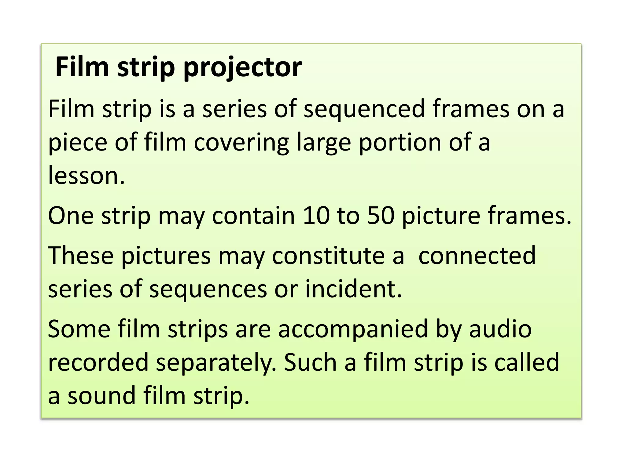 Film strip projector
Film strip is a series of sequenced frames on a
piece of film covering large portion of a
lesson.
One strip may contain 10 to 50 picture frames.
These pictures may constitute a connected
series of sequences or incident.
Some film strips are accompanied by audio
recorded separately. Such a film strip is called
a sound film strip.
 
