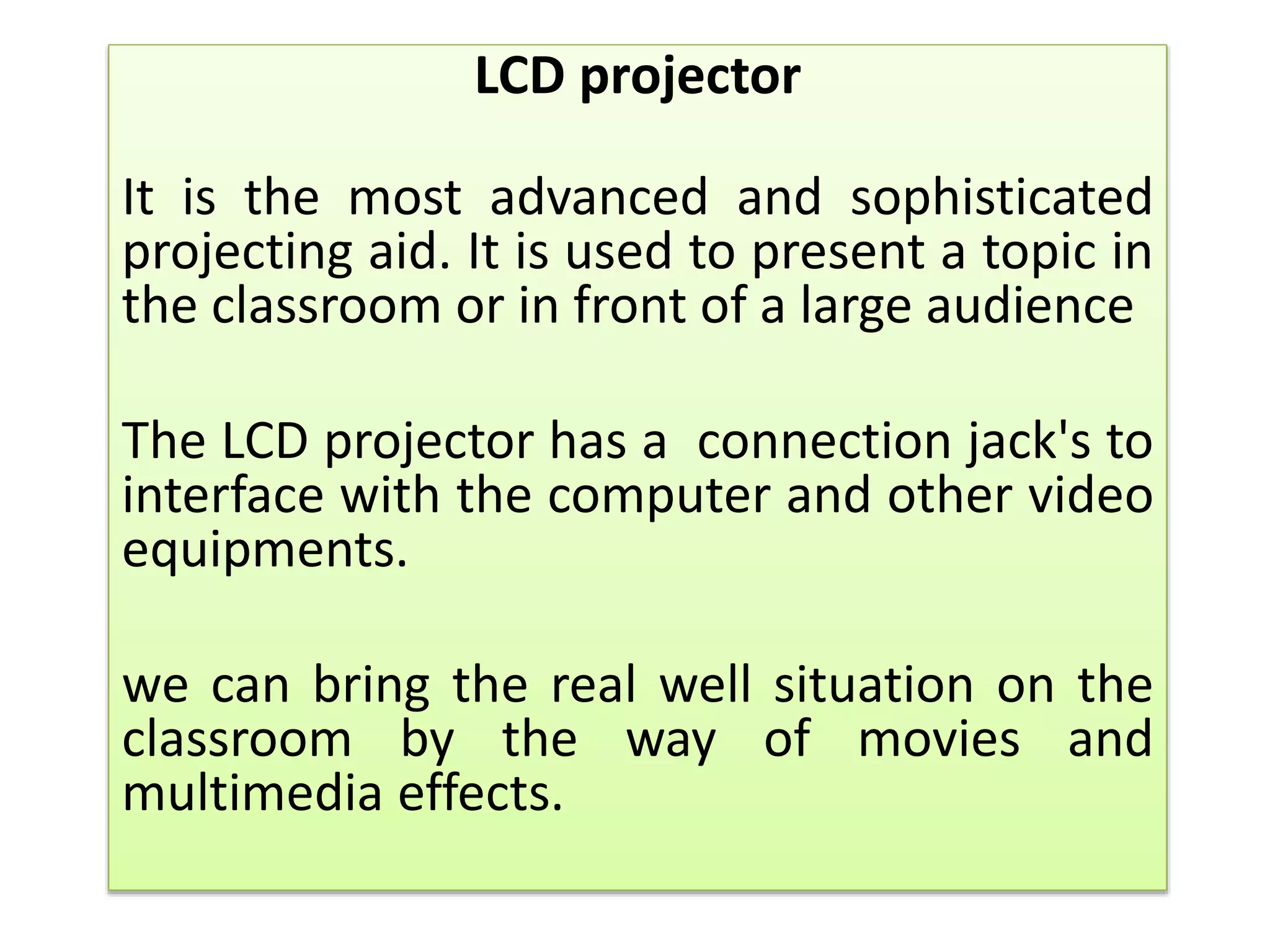 LCD projector
It is the most advanced and sophisticated
projecting aid. It is used to present a topic in
the classroom or in front of a large audience
The LCD projector has a connection jack's to
interface with the computer and other video
equipments.
we can bring the real well situation on the
classroom by the way of movies and
multimedia effects.
 