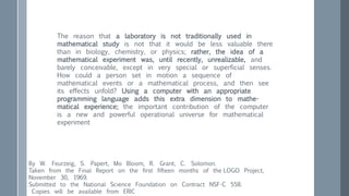 The reason that a laboratory is not traditionally used in
mathematical study is not that it would be less valuable there
than in biology, chemistry, or physics; rather, the idea of a
mathematical experiment was, until recently, unrealizable, and
barely conceivable, except in very special or superficial senses.
How could a person set in motion a sequence of
mathematical events or a mathematical process, and then see
its effects unfold? Using a computer with an appropriate
programming language adds this extra dimension to mathe-
matical experience; the important contribution of the computer
is a new and powerful operational universe for mathematical
experiment
By W. Feurzeig, S. Papert, Mo Bloom, R. Grant, C. Solomon.
Taken from the Final Report on the first fifteen months of the LOGO Project,
November 30, 1969.
Submitted to the National Science Foundation on Contract NSF-C 558.
Copies will be available from ERIC
 