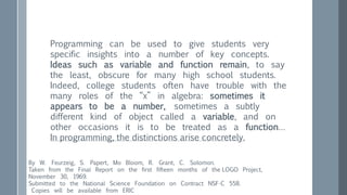 Programming can be used to give students very
specific insights into a number of key concepts.
Ideas such as variable and function remain, to say
the least, obscure for many high school students.
Indeed, college students often have trouble with the
many roles of the “x” in algebra: sometimes it
appears to be a number, sometimes a subtly
different kind of object called a variable, and on
other occasions it is to be treated as a function…
In programming, the distinctions arise concretely.
By W. Feurzeig, S. Papert, Mo Bloom, R. Grant, C. Solomon.
Taken from the Final Report on the first fifteen months of the LOGO Project,
November 30, 1969.
Submitted to the National Science Foundation on Contract NSF-C 558.
Copies will be available from ERIC
 