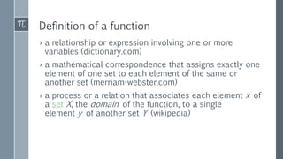 Definition of a function
› a relationship or expression involving one or more
variables (dictionary.com)
› a mathematical correspondence that assigns exactly one
element of one set to each element of the same or
another set (merriam-webster.com)
› a process or a relation that associates each element x of
a set X, the domain of the function, to a single
element y of another set Y (wikipedia)
 
