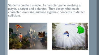 Students create a simple, 3-character game involving a
player, a target and a danger. They design what each
character looks like, and use algebraic concepts to detect
collisions.
 