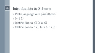 Introduction to Scheme
› Prefix language with parenthesis
› (+ 1 2)
› (define (foo (a b)) (+ a b))
› (define (foo (a b c)) (+ a (- b c)))
 
