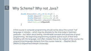 double distance(int x, int y, int x1, int y1) {
double aSquared = Math.pow(x - x1, 2);
double bSquared = Math.pow(y - y1, 2);
double cSquared = aSquared + bSquared;
return Math.sqrtc(cSquared);
}
Why Scheme? Why not Java?
A first course in computer programming should not be about the current “hot”
language in industry – which may be obsolete by the time today’s freshmen
graduate – but rather about lasting, transferable concepts and practices of good
programming. Yet beginning programming students spend much of their time
wrestling with the language, and often mistake that as the subject of the course; the
programming language distracts from the course material. – Stephen Bloch
(Math/CS Department Adelphi University)
 