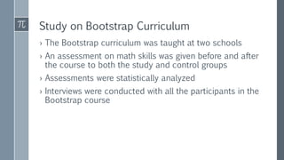 Study on Bootstrap Curriculum
› The Bootstrap curriculum was taught at two schools
› An assessment on math skills was given before and after
the course to both the study and control groups
› Assessments were statistically analyzed
› Interviews were conducted with all the participants in the
Bootstrap course
 
