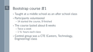 Bootstrap course #1
› Taught at a middle school as an after school class
› Participants volunteered
– 14 started the course, 9 finished
› The course lasted about 6 weeks
– Twice a week
– 1 ½ hours each class
› Control group was a CTE (Careers, Technology,
Engineering) class
 
