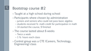 Bootstrap course #2
› Taught at a high school during school
› Participants where chosen by administration
– juniors and seniors who could not pass basic algebra
– students received ½ math credit for participation in math
– 14 started the course, 9 finished
› The course lasted about 6 weeks
– Twice a week
– 1 ½ hours each class
› Control group was a CTE (Careers, Technology,
Engineering) class
 