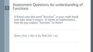 A friend sees the word “function” in your math book
and asks what it means. In terms of mathematics,
how do you explain “function” to them?
Given 𝑓 𝑥 = 5(𝑥 + 3), find 𝑓(5 − 𝑛)
Assessment Questions for understanding of
Functions
 